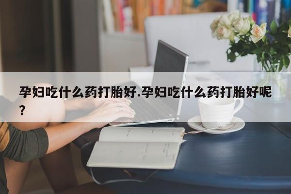 打胎药大月份用联系微信孕妇吃什么药打胎好.孕妇吃什么药打胎好呢？