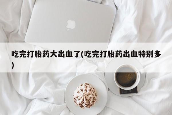 打胎药大月份用联系微信吃完打胎药大出血了(吃完打胎药出血特别多)