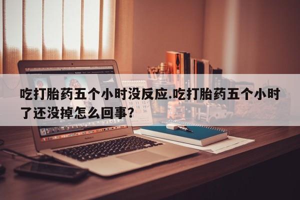 打胎药大月份用联系微信吃打胎药五个小时没反应.吃打胎药五个小时了还没掉怎么回事？