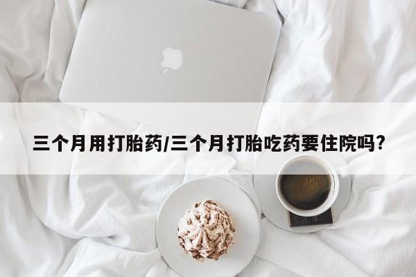 打胎药大月份用联系微信三个月用打胎药/三个月打胎吃药要住院吗?