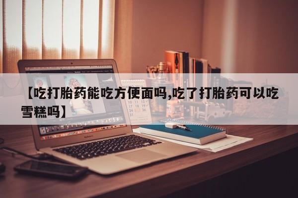 打胎药大月份用联系微信【吃打胎药能吃方便面吗,吃了打胎药可以吃雪糕吗】