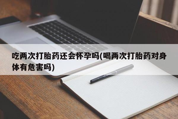 打胎药大月份用联系微信吃两次打胎药还会怀孕吗(喝两次打胎药对身体有危害吗)