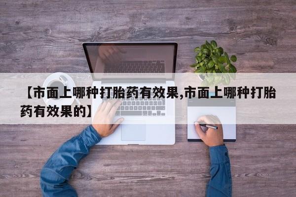 打胎药大月份用联系微信【市面上哪种打胎药有效果,市面上哪种打胎药有效果的】