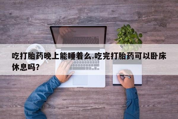 打胎药大月份用联系微信吃打胎药晚上能睡着么.吃完打胎药可以卧床休息吗？
