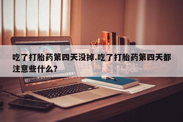 打胎药大月份用联系微信吃了打胎药第四天没掉.吃了打胎药第四天都注意些什么？