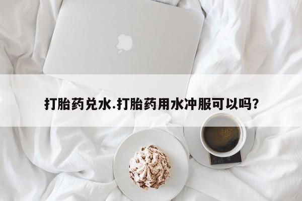 打胎药大月份用联系微信打胎药兑水.打胎药用水冲服可以吗？