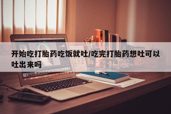 打胎药大月份用联系微信开始吃打胎药吃饭就吐/吃完打胎药想吐可以吐出来吗