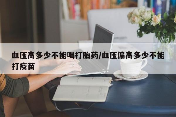 打胎药大月份用联系微信血压高多少不能喝打胎药/血压偏高多少不能打疫苗