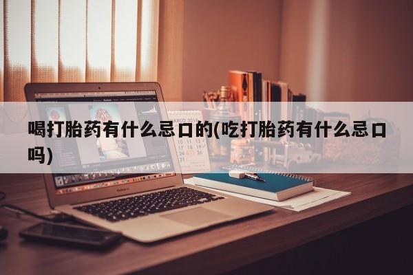 打胎药大月份用联系微信喝打胎药有什么忌口的(吃打胎药有什么忌口吗)