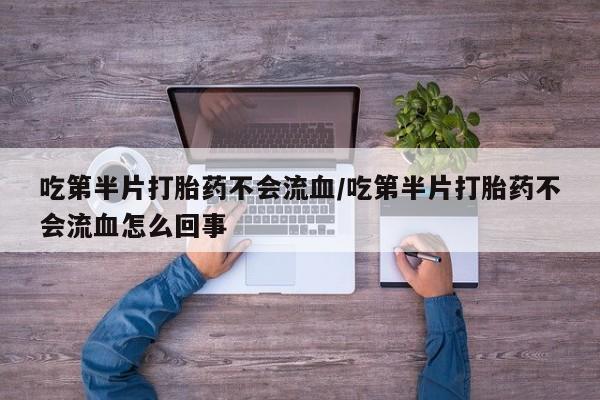 打胎药大月份用联系微信吃第半片打胎药不会流血/吃第半片打胎药不会流血怎么回事