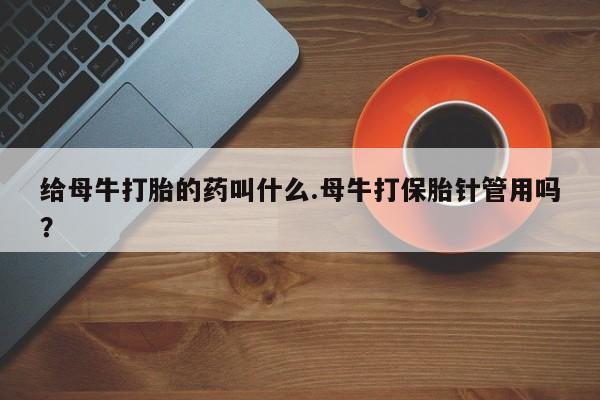 打胎药大月份用联系微信给母牛打胎的药叫什么.母牛打保胎针管用吗？