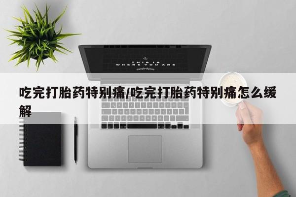 打胎药大月份用联系微信吃完打胎药特别痛/吃完打胎药特别痛怎么缓解