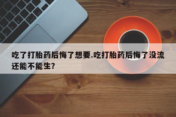 打胎药大月份用联系微信吃了打胎药后悔了想要.吃打胎药后悔了没流还能不能生？