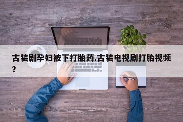 打胎药大月份用联系微信古装剧孕妇被下打胎药.古装电视剧打胎视频？