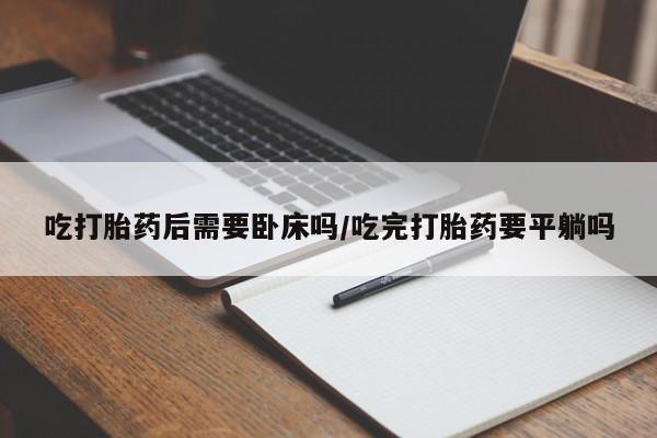 打胎药大月份用联系微信吃打胎药后需要卧床吗/吃完打胎药要平躺吗