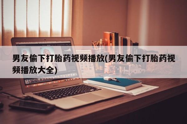 打胎药大月份用联系微信男友偷下打胎药视频播放(男友偷下打胎药视频播放大全)
