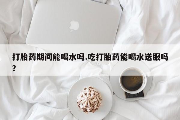 打胎药大月份用联系微信打胎药期间能喝水吗.吃打胎药能喝水送服吗？