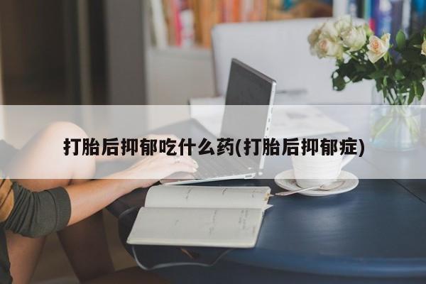 打胎药大月份用联系微信打胎后抑郁吃什么药(打胎后抑郁症)