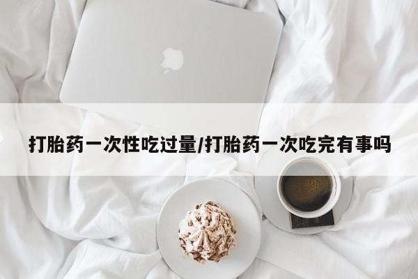 打胎药大月份用联系微信打胎药一次性吃过量/打胎药一次吃完有事吗