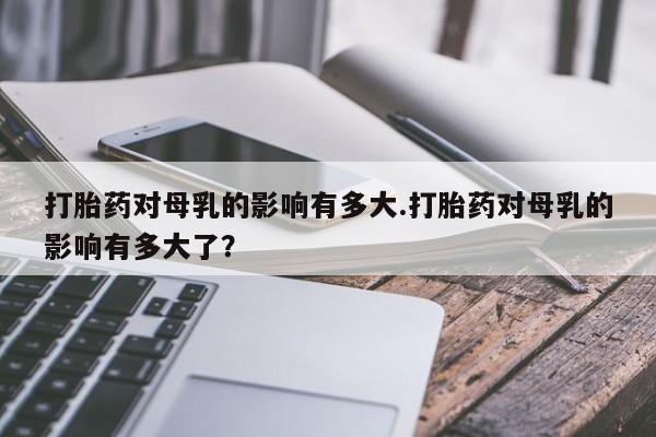 打胎药大月份用联系微信打胎药对母乳的影响有多大.打胎药对母乳的影响有多大了？