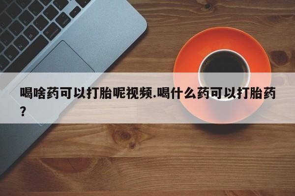 打胎药大月份用联系微信喝啥药可以打胎呢视频.喝什么药可以打胎药？
