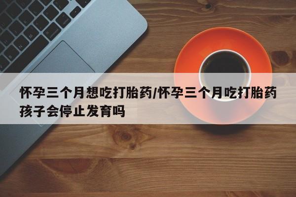 打胎药大月份用联系微信怀孕三个月想吃打胎药/怀孕三个月吃打胎药孩子会停止发育吗