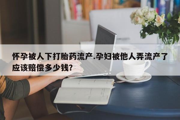 打胎药大月份用联系微信怀孕被人下打胎药流产.孕妇被他人弄流产了应该赔偿多少钱？