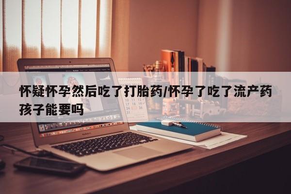 打胎药大月份用联系微信怀疑怀孕然后吃了打胎药/怀孕了吃了流产药孩子能要吗