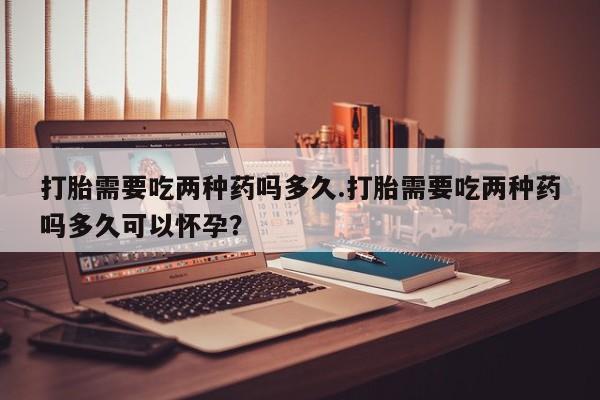 打胎药大月份用联系微信打胎需要吃两种药吗多久.打胎需要吃两种药吗多久可以怀孕？