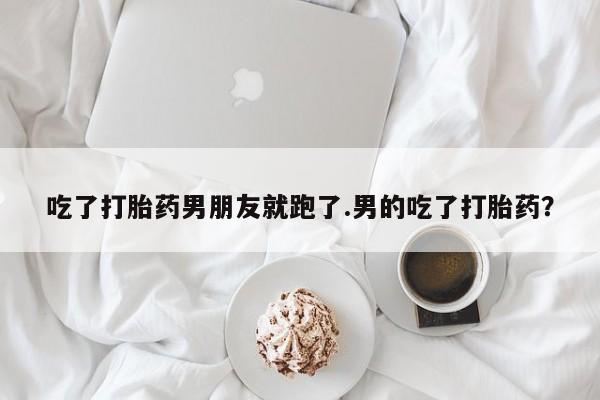 打胎药大月份用联系微信吃了打胎药男朋友就跑了.男的吃了打胎药？