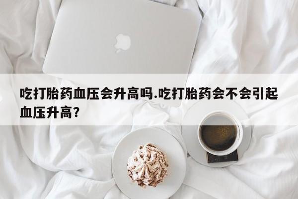 打胎药大月份用联系微信吃打胎药血压会升高吗.吃打胎药会不会引起血压升高？