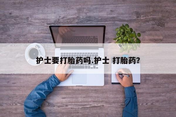 打胎药大月份用联系微信护士要打胎药吗.护士 打胎药？