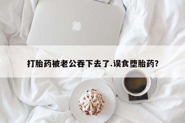 打胎药大月份用联系微信打胎药被老公吞下去了.误食堕胎药？
