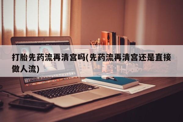 打胎药大月份用联系微信打胎先药流再清宫吗(先药流再清宫还是直接做人流)