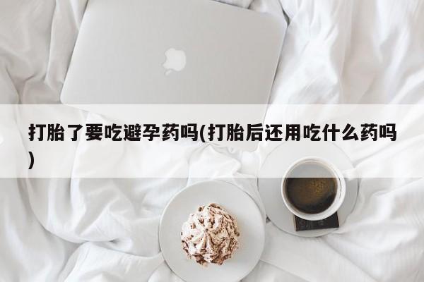 打胎药大月份用联系微信打胎了要吃避孕药吗(打胎后还用吃什么药吗)