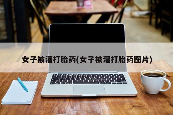 打胎药大月份用联系微信女子被灌打胎药(女子被灌打胎药图片)