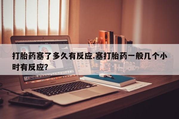 打胎药大月份用联系微信打胎药塞了多久有反应.塞打胎药一般几个小时有反应？