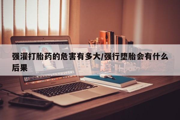 打胎药大月份用联系微信强灌打胎药的危害有多大/强行堕胎会有什么后果