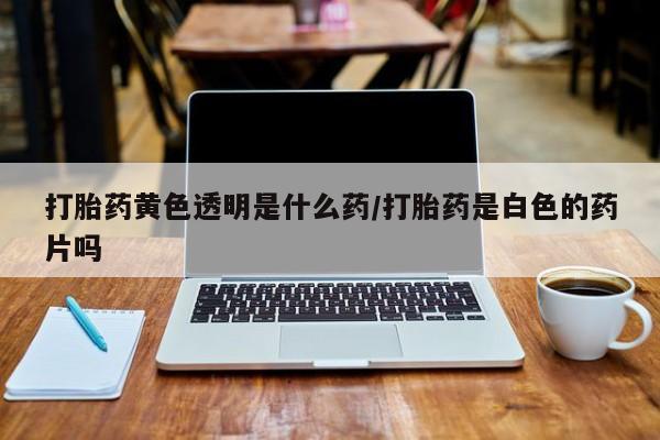 打胎药大月份用联系微信打胎药黄色透明是什么药/打胎药是白色的药片吗