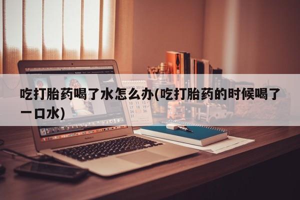 打胎药大月份用联系微信吃打胎药喝了水怎么办(吃打胎药的时候喝了一口水)