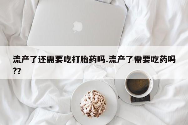 打胎药大月份用联系微信流产了还需要吃打胎药吗.流产了需要吃药吗?？