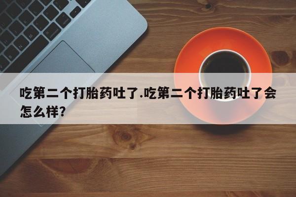 打胎药大月份用联系微信吃第二个打胎药吐了.吃第二个打胎药吐了会怎么样？