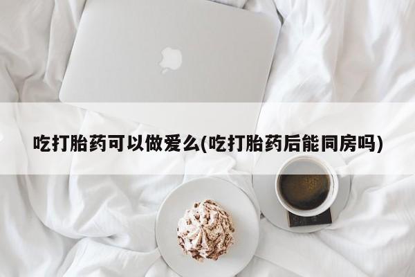 打胎药大月份用联系微信吃打胎药可以做爱么(吃打胎药后能同房吗)