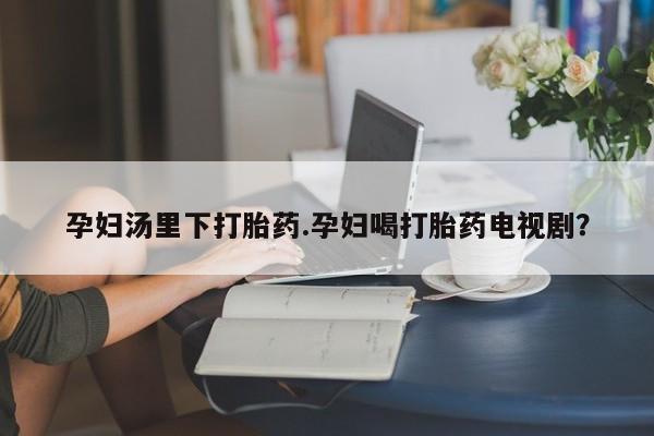 打胎药大月份用联系微信孕妇汤里下打胎药.孕妇喝打胎药电视剧？