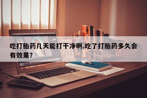 打胎药大月份用联系微信吃打胎药几天能打干净啊.吃了打胎药多久会有效果？
