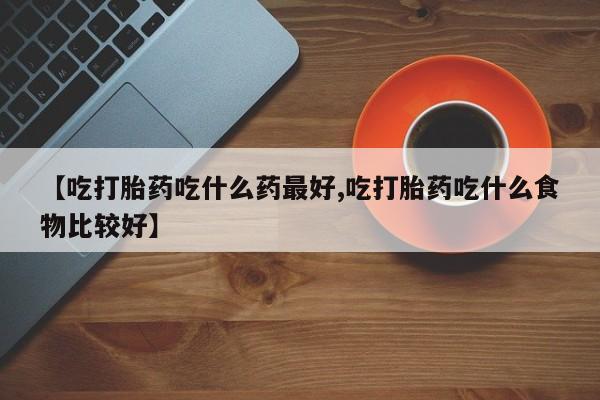 打胎药大月份用联系微信【吃打胎药吃什么药最好,吃打胎药吃什么食物比较好】