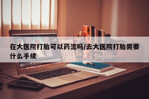 打胎药大月份用联系微信在大医院打胎可以药流吗/去大医院打胎需要什么手续