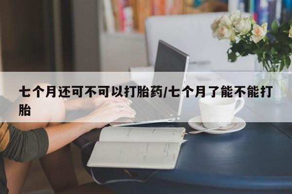 打胎药大月份用联系微信七个月还可不可以打胎药/七个月了能不能打胎