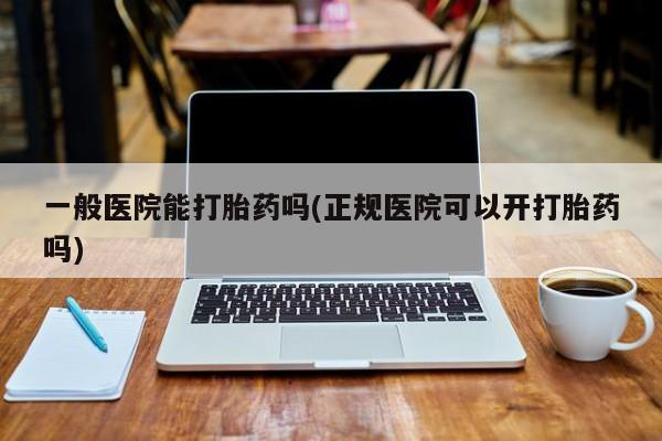 打胎药大月份用联系微信一般医院能打胎药吗(正规医院可以开打胎药吗)