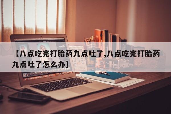 打胎药大月份用联系微信【八点吃完打胎药九点吐了,八点吃完打胎药九点吐了怎么办】